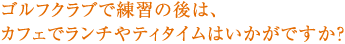 ゴルフクラブで練習の後は、カフェでランチやティタイムはいかがですか？