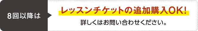 8回以降はレッスンチケットの追加購入OK! 詳しくはお問い合わせください。